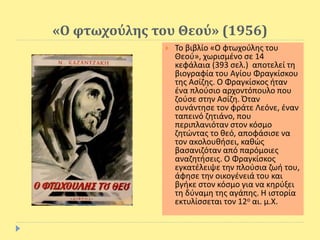 «Ο φτωχούλης του Θεού» (1956)
 Το βιβλίο «Ο φτωχούλης του
Θεού», χωρισμένο σε 14
κεφάλαια (393 σελ.) αποτελεί τη
βιογραφία του Αγίου Φραγκίσκου
της Ασίζης. Ο Φραγκίσκος ήταν
ένα πλούσιο αρχοντόπουλο που
ζούσε στην Ασίζη. Όταν
συνάντησε τον φράτε Λεόνε, έναν
ταπεινό ζητιάνο, που
περιπλανιόταν στον κόσμο
ζητώντας το θεό, αποφάσισε να
τον ακολουθήσει, καθώς
βασανιζόταν από παρόμοιες
αναζητήσεις. Ο Φραγκίσκος
εγκατέλειψε την πλούσια ζωή του,
άφησε την οικογένειά του και
βγήκε στον κόσμο για να κηρύξει
τη δύναμη της αγάπης. Η ιστορία
εκτυλίσσεται τον 12ο αι. μ.Χ.
 