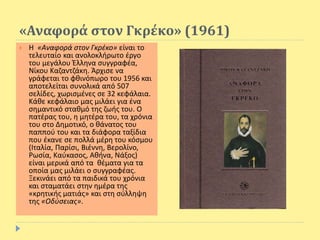 «Αναφορά στον Γκρέκο» (1961)
 Η «Αναφορά στον Γκρέκο» είναι το
τελευταίο και ανολοκλήρωτο έργο
του μεγάλου Έλληνα συγγραφέα,
Νίκου Καζαντζάκη. Άρχισε να
γράφεται το φθινόπωρο του 1956 και
αποτελείται συνολικά από 507
σελίδες, χωρισμένες σε 32 κεφάλαια.
Κάθε κεφάλαιο μας μιλάει για ένα
σημαντικό σταθμό της ζωής του. Ο
πατέρας του, η μητέρα του, τα χρόνια
του στο Δημοτικό, ο θάνατος του
παππού του και τα διάφορα ταξίδια
που έκανε σε πολλά μέρη του κόσμου
(Ιταλία, Παρίσι, Βιέννη, Βερολίνο,
Ρωσία, Καύκασος, Αθήνα, Νάξος)
είναι μερικά από τα θέματα για τα
οποία μας μιλάει ο συγγραφέας.
Ξεκινάει από τα παιδικά του χρόνια
και σταματάει στην ημέρα της
«κρητικής ματιάς» και στη σύλληψη
της «Οδύσειας».
 