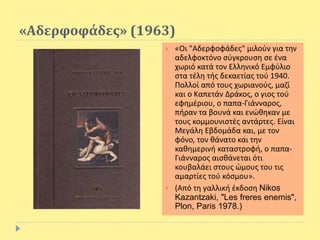 «Αδερφοφάδες» (1963)
 «Οι "Αδερφοφάδες" μιλούν για την
αδελφοκτόνο σύγκρουση σε ένα
χωριό κατά τον Ελληνικό Εμφύλιο
στα τέλη τής δεκαετίας τού 1940.
Πολλοί από τους χωριανούς, μαζί
και ο Καπετάν Δράκος, ο γιος τού
εφημέριου, ο παπα-Γιάνναρος,
πήραν τα βουνά και ενώθηκαν με
τους κομμουνιστές αντάρτες. Είναι
Μεγάλη Εβδομάδα και, με τον
φόνο, τον θάνατο και την
καθημερινή καταστροφή, ο παπα-
Γιάνναρος αισθάνεται ότι
κουβαλάει στους ώμους του τις
αμαρτίες τού κόσμου».
 (Από τη γαλλική έκδοση Nikos
Kazantzaki, "Les freres enemis",
Plon, Paris 1978.)
 