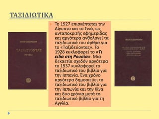 ΤΑΞΙΔΙΩΤΙΚΑ
 Το 1927 επισκέπτεται την
Αίγυπτο και το Σινά, ως
ανταποκριτής εφημερίδας
και αργότερα ανθολογεί τα
ταξιδιωτικά του άρθρα για
το «Ταξιδεύοντας». Το
1928 κυκλοφορεί το «Τι
είδα στη Ρουσία». Μια
δεκαετία σχεδόν αργότερα
το 1937 κυκλοφορεί το
ταξιδιωτικό του βιβλίο για
την Ισπανία. Ένα χρόνο
αργότερα δημοσιεύει το
ταξιδιωτικό του βιβλίο για
την Ιαπωνία και την Κίνα
και δυο χρόνια μετά το
ταξιδιωτικό βιβλίο για τη
Αγγλία.
 