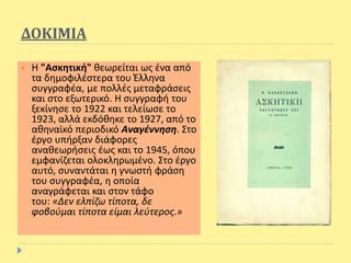 ΔΟΚΙΜΙΑ
 Η "Ασκητική" θεωρείται ως ένα από
τα δημοφιλέστερα του Έλληνα
συγγραφέα, με πολλές μεταφράσεις
και στο εξωτερικό. Η συγγραφή του
ξεκίνησε το 1922 και τελείωσε το
1923, αλλά εκδόθηκε το 1927, από το
αθηναϊκό περιοδικό Αναγέννηση. Στο
έργο υπήρξαν διάφορες
αναθεωρήσεις έως και το 1945, όπου
εμφανίζεται ολοκληρωμένο. Στο έργο
αυτό, συναντάται η γνωστή φράση
του συγγραφέα, η οποία
αναγράφεται και στον τάφο
του: «Δεν ελπίζω τίποτα, δε
φοβούμαι τίποτα είμαι λεύτερος.»
 