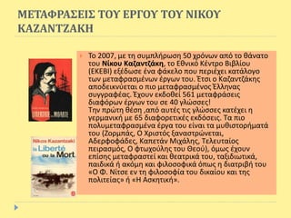 ΜΕΤΑΦΡΑΣΕΙΣ ΤΟΥ ΕΡΓΟΥ ΤΟΥ ΝΙΚΟΥ
ΚΑΖΑΝΤΖΑΚΗ
 Το 2007, με τη συμπλήρωση 50 χρόνων από το θάνατο
του Νίκου Καζαντζάκη, το Εθνικό Κέντρο Βιβλίου
(ΕΚΕΒΙ) εξέδωσε ένα φάκελο που περιέχει κατάλογο
των μεταφρασμένων έργων του. Έτσι ο Καζαντζάκης
αποδεικνύεται ο πιο μεταφρασμένος Έλληνας
συγγραφέας. Έχουν εκδοθεί 561 μεταφράσεις
διαφόρων έργων του σε 40 γλώσσες!
Την πρώτη θέση ,από αυτές τις γλώσσες κατέχει η
γερμανική με 65 διαφορετικές εκδόσεις. Τα πιο
πολυμεταφρασμένα έργα του είναι τα μυθιστορήματά
του (Ζορμπάς, Ο Χριστός ξαναστρώνεται,
Αδερφοφάδες, Καπετάν Μιχάλης, Τελευταίος
πειρασμός, Ο φτωχούλης του Θεού), όμως έχουν
επίσης μεταφραστεί και θεατρικά του, ταξιδιωτικά,
παιδικά ή ακόμη και φιλοσοφικά όπως η διατριβή του
«Ο Φ. Νίτσε εν τη φιλοσοφία του δικαίου και της
πολιτείας» ή «Η Ασκητική».
 