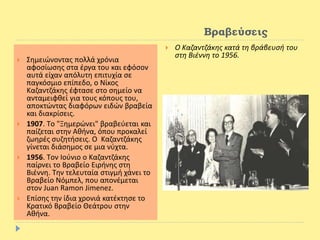 Βραβεύσεις
 Σημειώνοντας πολλά χρόνια
αφοσίωσης στα έργα του και εφόσον
αυτά είχαν απόλυτη επιτυχία σε
παγκόσμιο επίπεδο, ο Νίκος
Καζαντζάκης έφτασε στο σημείο να
ανταμειφθεί για τους κόπους του,
αποκτώντας διαφόρων ειδών βραβεία
και διακρίσεις.
 1907. Tο "Ξημερώνει" βραβεύεται και
παίζεται στην Aθήνα, όπου προκαλεί
ζωηρές συζητήσεις. O Kαζαντζάκης
γίνεται διάσημος σε μια νύχτα.
 1956. Tον Iούνιο ο Kαζαντζάκης
παίρνει το Bραβείο Eιρήνης στη
Bιέννη. Tην τελευταία στιγμή χάνει το
Bραβείο Nόμπελ, που απονέμεται
στον Juan Ramon Jimenez.
 Επίσης την ίδια χρονιά κατέκτησε το
Κρατικό Βραβείο Θεάτρου στην
Αθήνα.
 Ο Καζαντζάκης κατά τη βράβευσή του
στη Βιέννη το 1956.
 