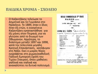 ΠΑΙΔΙΚΑ ΧΡΟΝΙΑ – ΣΧΟΛΕΙΟ
 Ο Καζαντζάκης τελείωσε το
Δημοτικό και το Γυμνάσιο στο
Ηράκλειο. Το 1889, όταν ο ίδιος
ήταν έξι ετών, η οικογένεια
Καζαντζάκη εγκαταστάθηκε για
έξι μήνες στον Πειραιά, για να
γλιτώσει από το διωγμό των
Οθωμανών. Αργότερα, το
διάστημα μεταξύ 1897 και 1898,
κατά την τελευταία μεγάλη
Κρητική Επανάσταση, κατέφυγαν
στη Νάξο. Εκεί ο μικρός Νίκος
εγγράφεται στη ρωμαιοκαθολική
Γαλλική Εμπορική Σχολή του
Τιμίου Σταυρού, όπου μαθαίνει
γαλλικά και ιταλικά και
ανακαλύπτει το δυτικό πολιτισμό.
 
