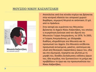 ΜΟΥΣΕΙΟ ΝΙΚΟΥ ΚΑΖΑΝΤΖΑΚΗ
 Αποτελείται από ένα σύνολο κτιρίων και βρίσκεται
στην κεντρική πλατεία του ιστορικού χωριού
Βαρβάροι, σημερινή Μυρτιά σε απόσταση 15 χιλ.
από το Ηράκλειο.
 Στην κατοχή και κυριότητα του Μουσείου
βρίσκεται το Αρχείο Νίκου Καζαντζάκη, του οποίου
η συγκρότηση ξεκίνησε από τον ιδρυτή του
Μουσείου Γιώργο Ανεμογιάννη, το 1976. Το 2005,
ο Γιώργος Ανεμογιάννης, με ιδιόγραφη
διαθήκη, κληροδότησε στο Μουσείο και το
προσωπικό του Αρχείο. Στο Μουσείο εκτίθενται
προσωπικά αντικείμενα, μακέτες, κοστούμια και
υλικό από θεατρικές παραστάσεις έργων του, εδώ
και στο εξωτερικό, πορτρέτα και γλυπτά με τη
μορφή του, δεκάδες ξενόγλωσσες εκδόσεις έργων
του, όλα κειμήλια, που ζωντανεύουν τη μνήμη και
προβάλλουν το έργο και την προσωπικότητα του
Νίκου Καζαντζάκη.
 