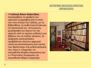 ΙΣΤΟΡΙΚΟ ΜΟΥΣΕΙΟ ΚΡΗΤΗΣ
(ΗΡΑΚΛΕΙΟ)
 Η Συλλογή Νίκου Καζαντζάκη
περιλαμβάνει το γραφείο του
κρητικού συγγραφέα από το σπίτι
του στην Αντίμπ της Γαλλίας, με τη
βιβλιοθήκη, τα αυθεντικά έπιπλα και
τα προσωπικά του αντικείμενα,
χειρόγραφα των έργων του και
αρκετές από τις πρώτες εκδόσεις των
βιβλίων του σε πολλές γλώσσες. Σε
ψηφιακές εγκαταστάσεις
προβάλλεται πλούσιο αρχειακό
υλικό και αποσπάσματα από ταινίες
που βασίστηκαν στα μυθιστορήματα
του, όπως ο «Ζορμπάς» σε
σκηνοθεσία Μιχάλη Κακογιάννη και
ο «Τελευταίος πειρασμός» σε
σκηνοθεσία Μάρτιν Σκορτσέζε.
 