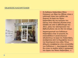 ΕΚΔΟΣΕΙΣ ΚΑΖΑΝΤΖΑΚΗ
 Οι Εκδόσεις Καζαντζάκη [Νίκη
Σταύρου], με έδρα την Αθήνα, είναι ο
εκδοτικός οίκος που εκδίδει και
διακινεί τα έργα του Νίκου
Καζαντζάκη και της συζύγου του
Ελένης στην ελληνική γλώσσα στην
Ελλάδα και από το φθινόπωρο του
2011, μέσω του ηλεκτρονικού του
βιβλιοπωλείου και σε όλο τον κόσμο.
 Χαρακτηριστικό των Εκδόσεων
Καζαντζάκη είναι το γεγονός ότι
επανεκδίδουν ή ανατυπώνουν
αδιαλείπτως τα έργα του Καζαντζάκη,
ανεξάρτητα από τη δημοφιλία τους ή
την λογοτεχνική τους αξία. Όπως
άλλωστε αναφέρεται στην ιστοσελίδα
των Εκδόσεων «…πρωταρχικός στόχος
δεν είναι το κέρδος αλλά η προαγωγή
του έργου του Νίκου Καζαντζάκη…».
 