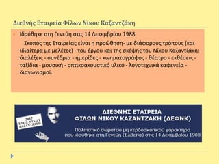 Διεθνής Εταιρεία Φίλων Νίκου Καζαντζάκη
 Ιδρύθηκε στη Γενεύη στις 14 Δεκεμβρίου 1988.
Σκοπός της Εταιρείας είναι η προώθηση- με διάφορους τρόπους (και
ιδιαίτερα με μελέτες) - του έργου και της σκέψης του Νίκου Καζαντζάκη:
διαλέξεις - συνέδρια - ημερίδες - κινηματογράφος - θέατρο - εκθέσεις -
ταξίδια - μουσική - οπτικοακουστικό υλικό - λογοτεχνικά καφενεία -
διαγωνισμοί.
 