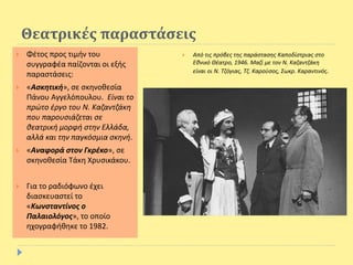 Θεατρικές παραστάσεις
 Φέτος προς τιμήν του
συγγραφέα παίζονται οι εξής
παραστάσεις:
 «Ασκητική», σε σκηνοθεσία
Πάνου Αγγελόπουλου. Είναι το
πρώτο έργο του Ν. Καζαντζάκη
που παρουσιάζεται σε
θεατρική μορφή στην Ελλάδα,
αλλά και την παγκόσμια σκηνή.
 «Αναφορά στον Γκρέκο», σε
σκηνοθεσία Τάκη Χρυσικάκου.
 Για το ραδιόφωνο έχει
διασκευαστεί το
«Κωνσταντίνος ο
Παλαιολόγος», το οποίο
ηχογραφήθηκε το 1982.
 Από τις πρόβες της παράστασης Καποδίστριας στο
Εθνικό Θέατρο, 1946. Μαζί με τον Ν. Καζαντζάκη
είναι οι Ν. Τζόγιας, Τζ. Καρούσος, Σωκρ. Καραντινός.
 