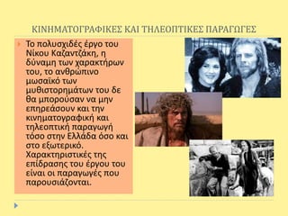 ΚΙΝΗΜΑΤΟΓΡΑΦΙΚΕΣ ΚΑΙ ΤΗΛΕΟΠΤΙΚΕΣ ΠΑΡΑΓΩΓΕΣ
 Το πολυσχιδές έργο του
Νίκου Καζαντζάκη, η
δύναμη των χαρακτήρων
του, το ανθρώπινο
μωσαϊκό των
μυθιστορημάτων του δε
θα μπορούσαν να μην
επηρεάσουν και την
κινηματογραφική και
τηλεοπτική παραγωγή
τόσο στην Ελλάδα όσο και
στο εξωτερικό.
Χαρακτηριστικές της
επίδρασης του έργου του
είναι οι παραγωγές που
παρουσιάζονται.
 