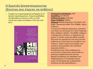 Ο Χριστός ξανασταυρώνεται
(Εκείνος που έπρεπε να πεθάνει)
 Η αφίσα της κινηματογραφικής μεταφοράς του Ο
Χριστός Ξανασταυρώνεται. Η ταινία προβλήθηκε
στο Φεστιβάλ των Κανών το 1957, με τίτλο
«Αυτός που πρέπει να πεθάνει» («He who must
die»)
 Ημερομηνία κυκλοφορίας: 1957
Σκηνοθέτης: Ζυλ Ντασέν
Σύνθεση μουσικής: Ζορζ Ορίκ
Χώρες Προβολής: Ελλάδα
Ηθοποιοί: Μελίνα Μερκούρη, Πιερ Βανέκ, Ζαν
Σερβέ, Γκρεγκουάρ Ασλάν, Ρενέ Λεφέβρ, Δήμος
Σταρένιος
Η ταινία είναι γαλλικής παραγωγής, γυρισμένη
στην Κρήτη, με κοστούμια του Γιάννη Τσαρούχη.
Όπως ανέφερε ο Ντασέν: «Στο βιβλίο υπάρχουν
οι φτωχοί και οι πλούσιοι, οι προύχοντες του
χωριού. Ε, λοιπόν, κανείς δεν ήθελε να παίξει
έναν από τους προύχοντες! Εκεί όμως που δεν
πείθονταν με τίποτα ήταν στο να παίξουν τους
Τούρκους. Ξέρετε τελικά ποιοι έπαιξαν τους
Τούρκους; Καουμπόηδες από τη διπλανή
Αμερικανική Βάση...».
Σκηνοθετώντας με τρόπο ανάγλυφο τον
μυστικιστικό, ο δημιουργός παρουσιάζει με
ρεαλισμό το βαθιά κοινωνικό και λίαν
θρησκευτικό θέατρο του παραλόγου που
διαδραματίζεται σ’ ένα φτωχικό ορεινό
χωριό της Ανατολίας και τις δραματικές
συνέπειες που θα ακολουθήσουν…
 