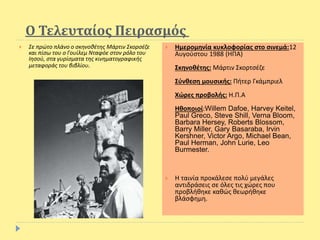 Ο Τελευταίος Πειρασμός
 Σε πρώτο πλάνο ο σκηνοθέτης Μάρτιν Σκορσέζε
και πίσω του ο Γουίλεμ Νταφόε στον ρόλο του
Ιησού, στα γυρίσματα της κινηματογραφικής
μεταφοράς του βιβλίου.
 Ημερομηνία κυκλοφορίας στο σινεμά:12
Αυγούστου 1988 (ΗΠΑ)
Σκηνοθέτης: Μάρτιν Σκορτσέζε
Σύνθεση μουσικής: Πήτερ Γκάμπριελ
Χώρες προβολής: Η.Π.Α
Ηθοποιοί:Willem Dafoe, Harvey Keitel,
Paul Greco, Steve Shill, Verna Bloom,
Barbara Hersey, Roberts Blossom,
Barry Miller, Gary Basaraba, Irvin
Kershner, Victor Argo, Michael Bean,
Paul Herman, John Lurie, Leo
Burmester.
 Η ταινία προκάλεσε πολύ μεγάλες
αντιδράσεις σε όλες τις χώρες που
προβλήθηκε καθώς θεωρήθηκε
βλάσφημη.
 