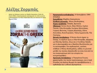 Αλέξης Ζορμπάς
 Αφίσα της διάσημης ταινίας του Μιχάλη Κακογιάννη, Zorba the
Greek (1964), κινηματογραφικής προσαρμογής του πολύ γνωστού
μυθιστορήματος του Νίκου Καζαντζάκη Βίος και πολιτεία του Αλέξη
Ζορμπά (1946)
 Ημερομηνία κυκλοφορίας: 14 Δεκεμβρίου 1964
(Ελλάδα)
Σκηνοθέτης: Μιχάλης Κακογιάννης
Σύνθεση μουσικής: Μίκης Θεοδωράκης
Xώρες προβολής: Ελλάδα, Βρετανία
Ηθοποιοί: Άντονι Κουίν, Άλαν Μπέιτς, Ειρήνη
Παππά, Λίλα Κέντροβα, Σωτήρης Μουστάκας,
Γιώργος Φούντας, Γιώργος Βογιατζής, Ελένη
Ανουσάκη, Άννα Κυριακού, Τάκης Εμμανουήλ, Πία
Λίνστρομ.
Θετικές Αντιδράσεις: Ο Άντονι Κουίν έχασε το
Όσκαρ, το κέρδισε όμως η Λίλα Κέντροβα, αξέχαστη
ως Μαντάμ Ορτάνς, όπως και ο Γουόλτερ Λάσαλι
για τη φωτογραφία και ο Βασίλης Φωτόπουλος για
τη σκηνογραφία. Πιο κερδισμένος, ωστόσο,
στάθηκε ο Μίκης Θεοδωράκης, καθώς το μουσικό
μοτίβο της ταινίας εξακολουθεί να είναι ένα από τα
πιο αναγνωρίσιμα από την ιστορία του
κινηματογράφου.
Αρνητικές Αντιδράσεις: η Παγκρήτιος Ένωσις
χαρακτηρίζει την ταινία τερατούργημα, ενώ η Ιερά
Σύνοδος της Κρήτης θεωρεί ότι προσβάλλονται η
ορθοδοξία και η εθνική αξιοπρέπεια.
 