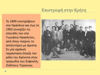 Επιστροφή στην Κρήτη
 Το 1899 επιστρέφουν
στο Ηράκλειο και έως το
1902 συνεχίζει τις
σπουδές του στο
Γυμνάσιο Ηρακλείου,
από όπου παίρνει το
απολυτήριο με άριστα.
Σε μία σχολική
παράσταση έπαιξε τον
ρόλο του Κρέοντα στην
τραγωδία του Σοφοκλή,
Οιδίπους Τύραννος.
 