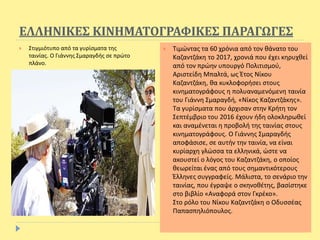 ΕΛΛΗΝΙΚΕΣ ΚΙΝΗΜΑΤΟΓΡΑΦΙΚΕΣ ΠΑΡΑΓΩΓΕΣ
 Στιγμιότυπο από τα γυρίσματα της
ταινίας. Ο Γιάννης Σμαραγδής σε πρώτο
πλάνο.
 Τιμώντας τα 60 χρόνια από τον θάνατο του
Καζαντζάκη το 2017, χρονιά που έχει κηρυχθεί
από τον πρώην υπουργό Πολιτισμού,
Αριστείδη Μπαλτά, ως Έτος Νίκου
Καζαντζάκη, θα κυκλοφορήσει στους
κινηματογράφους η πολυαναμενόμενη ταινία
του Γιάννη Σμαραγδή, «Νίκος Καζαντζάκης».
Τα γυρίσματα που άρχισαν στην Κρήτη τον
Σεπτέμβριο του 2016 έχουν ήδη ολοκληρωθεί
και αναμένεται η προβολή της ταινίας στους
κινηματογράφους. Ο Γιάννης Σμαραγδής
αποφάσισε, σε αυτήν την ταινία, να είναι
κυρίαρχη γλώσσα τα ελληνικά, ώστε να
ακουστεί ο λόγος του Καζαντζάκη, ο οποίος
θεωρείται ένας από τους σημαντικότερους
Έλληνες συγγραφείς. Μάλιστα, το σενάριο την
ταινίας, που έγραψε ο σκηνοθέτης, βασίστηκε
στο βιβλίο «Αναφορά στον Γκρέκο».
Στο ρόλο του Νίκου Καζαντζάκη ο Οδυσσέας
Παπασπηλιόπουλος.
 