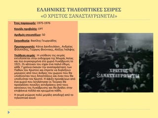 ΕΛΛΗΝΙΚΕΣ ΤΗΛΕΟΠΤΙΚΕΣ ΣΕΙΡΕΣ
«Ο ΧΡΙΣΤΟΣ ΞΑΝΑΣΤΑΥΡΩΝΕΤΑΙ»
 Έτος παραγωγής: 1975-1976
Κανάλι προβολής: ΕΡΤ
Αριθμός επεισοδίων: 50
Σκηνοθεσία: Βασίλης Γεωργιάδης
Πρωταγωνιστές: Κάτια Δανδουλάκη , Ανδρέας
Φιλιππίδης, Γιώργος Φούνταςς, Αλέξης Γκόλφης
Υπόθεση σειράς : Η υπόθεση της σειράς
εκτυλίσσεται στην ενδοχώρα της Μικράς Ασίας
και πιο συγκεκριμένα στο χωριό Λυκόβρυση το
1921. Οι κάτοικοι του είχαν ένα παλιό έθιμο,
κάθε 7 χρόνια έκαναν την αναπαράσταση των
Παθών του Χριστού και έπρεπε να διαλέξουν
μερικούς από τους άνδρες του χωριού που θα
υποδύονταν τους Αποστόλους και έναν που θα
υποδυόταν τον Χριστό. Η άφιξη προσφύγων από
ένα χωριό που λεηλάτησαν οι Τούρκοι θα
προκαλέσει ποικίλες αντιδράσεις από τους
κατοίκους της Λυκόβρυσης και θα βγάλει στην
επιφάνεια πολλά και κρυμμένα πάθη.
 Η σειρά γνώρισε πολύ μεγάλη αποδοχή από το
τηλεοπτικό κοινό
 