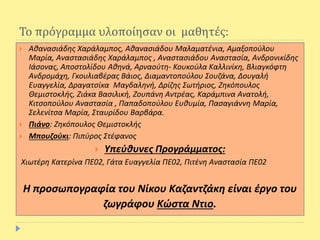 Το πρόγραμμα υλοποίησαν οι μαθητές:
 Αθανασιάδης Χαράλαμπος, Αθανασιάδου Μαλαματένια, Αμαξοπούλου
Μαρία, Αναστασιάδης Χαράλαμπος , Αναστασιάδου Αναστασία, Ανδρονικίδης
Ιάσονας, Αποστολίδου Αθηνά, Αρναούτη- Κουκούλα Καλλινίκη, Βλιαγκόφτη
Ανδρομάχη, Γκουλιαβέρας Βάιος, Διαμαντοπούλου Σουζάνα, Δουγαλή
Ευαγγελία, Δραγατσίκα Μαγδαληνή, Δρίζης Σωτήριος, Ζηκόπουλος
Θεμιστοκλής, Ζιάκα Βασιλική, Ζουπάνη Αντρέας, Καράμπινα Ανατολή,
Κιτσοπούλου Αναστασία , Παπαδοπούλου Ευθυμία, Πασαγιάννη Μαρία,
Σελενίτσα Μαρία, Σταυρίδου Βαρβάρα.
 Πιάνο: Ζηκόπουλος Θεμιστοκλής
 Μπουζούκι: Πιπύρος Στέφανος
 Υπεύθυνες Προγράμματος:
Χιωτέρη Κατερίνα ΠΕ02, Γάτα Ευαγγελία ΠΕ02, Πιτένη Αναστασία ΠΕ02
Η προσωπογραφία του Νίκου Καζαντζάκη είναι έργο του
ζωγράφου Κώστα Ντιο.
 