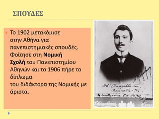 ΣΠΟΥΔΕΣ
 Το 1902 μετακόμισε
στην Αθήνα για
πανεπιστημιακές σπουδές.
Φοίτησε στη Νομική
Σχολή του Πανεπιστημίου
Αθηνών και το 1906 πήρε το
δίπλωμα
του διδάκτορα της Νομικής με
άριστα.
 