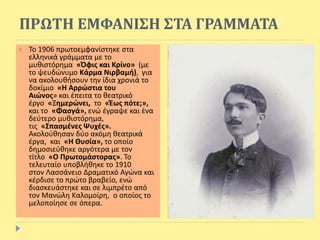 ΠΡΩΤΗ ΕΜΦΑΝΙΣΗ ΣΤΑ ΓΡΑΜΜΑΤΑ
 Το 1906 πρωτοεμφανίστηκε στα
ελληνικά γράμματα με το
μυθιστόρημα «Όφις και Κρίνο» (με
το ψευδώνυμο Κάρμα Νιρβαμή), για
να ακολουθήσουν την ίδια χρονιά το
δοκίμιο «Η Αρρώστια του
Αιώνος» και έπειτα το θεατρικό
έργο «Ξημερώνει, το «Έως πότε;»,
και το «Φασγά», ενώ έγραψε και ένα
δεύτερο μυθιστόρημα,
τις «Σπασμένες Ψυχές».
Ακολούθησαν δύο ακόμη θεατρικά
έργα, και «Η Θυσία», το οποίο
δημοσιεύθηκε αργότερα με τον
τίτλο «Ο Πρωτομάστορας». Το
τελευταίο υποβλήθηκε το 1910
στον Λασσάνειο Δραματικό Αγώνα και
κέρδισε το πρώτο βραβείο, ενώ
διασκευάστηκε και σε λιμπρέτο από
τον Μανώλη Καλομοίρη, ο οποίος το
μελοποίησε σε όπερα.
 