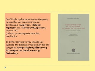 Παράλληλα αρθρογραφούσε σε διάφορες
εφημερίδες και περιοδικά υπό τα
ψευδώνυμα «Ακρίτας», «Κάρμα
Νιρβαμή» και «Πέτρος Ψηλορείτης»,
ενώ το 1907
ξεκίνησε μεταπτυχιακές σπουδές
στο Παρίσι.
Το 1909 επέστρεψε στην Ελλάδα και
εξέδωσε στο Ηράκλειο τη διατριβή του επί
υφηγεσία «Ο Φρειδερίκος Νίτσε εν τη
Φιλοσοφία του Δικαίου και της
Πολιτείας».
 