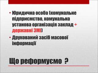 Що реформуємо ?
• Юридична особа (комунальне
підприємство, комунальна
установа організація заклад +
державні ЗМІ)
• Друкований засіб масової
інформації
 