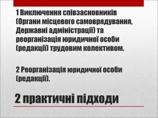 2 практичні підходи
1 Виключення співзасновників
(Органи місцевого самоврядування,
Державні адміністрації) та
реорганізація юридичної особи
(редакції) трудовим колективом.
2 Реорганізація юридичної особи
(редакції).
 