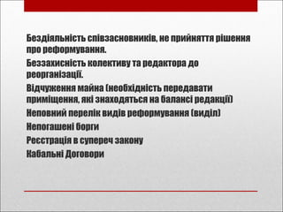 Бездіяльність співзасновників, не прийняття рішення
про реформування.
Беззахисність колективу та редактора до
реорганізації.
Відчуження майна (необхідність передавати
приміщення, які знаходяться на балансі редакції)
Неповний перелік видів реформування (виділ)
Непогашені борги
Реєстрація в супереч закону
Кабальні Договори
 