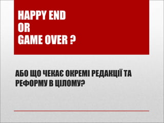 АБО ЩО ЧЕКАЄ ОКРЕМІ РЕДАКЦІЇ ТА
РЕФОРМУ В ЦІЛОМУ?
HAPPY END
OR
GAME OVER ?
 