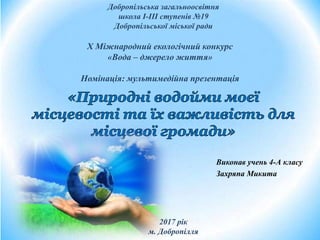 Виконав учень 4-А класу
Захряпа Микита
Добропільська загальноосвітня
школа І-ІІІ ступенів №19
Добропільської міської ради
2017 рік
м. Добропілля
X Міжнародний екологічний конкурс
«Вода – джерело життя»
Номінація: мультимедійна презентація
 