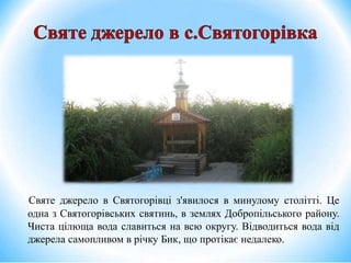 Святе джерело в Святогорівці з'явилося в минулому столітті. Це
одна з Святогорівських святинь, в землях Добропільського району.
Чиста цілюща вода славиться на всю округу. Відводиться вода від
джерела самопливом в річку Бик, що протікає недалеко.
 