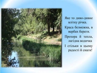 Яке то диво-дивне
влітку річка.
Краса безмежна, в
вербах береги.
Прозора й тепла,
лагідна водичка
І стільки в цьому
радості й снаги!
 