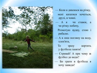 — Коли я дивлюся на річку,
мені кататися хочеться,
друзі, в човні.
— А я чи ставок, а
чи річку побачу,
Розмотую вудку, стою і
рибалю.
— А я лиш погляну на воду,
хлоп'ята,
То зразу кортить
у футбола ганяти!
— Стривай! А при чому ж
футбол до води?
— Бо грати в футбола я
хочу завжди!
 