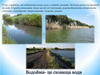 У нас є водойми, які відіграють велику роль у житті громади. Оскільки регіон не багатий
на воду, її треба економити, тому що від неї залежить життєдіяльність підприємств,
сільських господарств, тваринництва, місцевих громад.
 