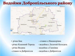 - річка Бик - ставки с.Никанорівка
- річка Казенний Торець - водойма с.Золотий Колодязь
- річка Водяна - водойма с.Ганнівка
- ставок м.Добропілля - водойма с.Добропілля
 