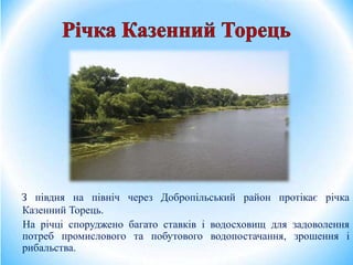 З півдня на північ через Добропільський район протікає річка
Казенний Торець.
На річці споруджено багато ставків і водосховищ для задоволення
потреб промислового та побутового водопостачання, зрошення і
рибальства.
 