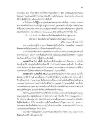 18
ได*ออกเผื่อไว* 25% นั่นคือ 38 ข*อ ตามที่ศิริชัย กาญจวาสี (2547: 180) ได*ให*ข*อแนะนําในการเขียน
ข*อสอบไว*ว!าควรเขียนเผื่อไว* 25% หรือถ*าเป>นไปได* ควรเผื่อไว*ประมาณ 1-2 เท!าของจํานวนที่ต*องการ
ใช*จริง เพื่อไว*สําหรับการตัดออกหรือปรับปรุงข*อที่ไม!ดี
4) นําข*อทดสอบไปให*ผู*เชี่ยวชาญชุดเดิม ตรวจสอบความตรงเชิงเนื้อหา (ContentValidity)
ความสอดคล*องกับสาระการเรียนรู* มาตรฐานการเรียนรู* จุดประสงคCการเรียนรู* ความชัดเจนของ
คําชี้แจง ความเป>นปรนัยของข*อคําถาม ความถูกต*องของคําตอบ และการสื่อความหมาย แล*วหาค!า
ดัชนีความสอดคล*อง (Item-Objective Congruence; IOC) โดยใช*เกณฑCการพิจารณา ดังนี้
ถ*า IOC > 0.5 ถือว!าข*อคําถามนั้นวัดได*สอดคล*องกับเนื้อหา/จุดประสงคC
IOC ≤ 0.5 ถือว!าข*อคําถามนั้นวัดไม!สอดคล*องกับเนื้อหา/จุดประสงคC
(ศิริชัย กาญจนวาสี, 2547: 235)
จากการประเมินของผู*เชี่ยวชาญพบว!าข*อทดสอบที่สร*างขึ้นมีค!าความสอดคล*อง 1.0 แสดงว!า
ข*อทดสอบทุกข*อวัดได*สอดคล*องกับเนื้อหาและจุดประสงคCการเรียนรู*
5) นําข*อทดสอบที่มีค!าดัชนีความสอดคล*องผ!านเกณฑCมาสร*างเป>นแบบทดสอบวัดผลสัมฤทธิ์
ทางการเรียน เรื่อง อสมการ ระดับ ชั้นมัธยมศึกษาปhที่ 3 แล*วนําแบบทดสอบไปทดลองใช* (Try Out)
ร!วมกับแบบฝ^กทักษะ จํานวน 2 ครั้ง มีรายละเอียดดังนี้
ทดลองใชF(Try Out) ครั้งที่ 1 ร!วมกับแบบฝ^กทักษะคณิตศาสตรC เรื่อง อสมการ ระดับชั้น
มัธยมศึกษาปhที่ 3 กับนักเรียนชั้นมัธยมศึกษาปhที่ 3 โรงเรียนสตรีอ!างทอง ภาคเรียนที่ 2 ปhการศึกษา
2556 จํานวน 8 คน เพื่อตรวจสอบการใช*ภาษาสื่อความหมาย และความเหมาะสมของเวลาที่ใช*ใน
การทดสอบ จากนั้นจึงนํามาปรับปรุงและนําไปทดลองใช* (TryOut) ครั้งที่ 2
ทดลองใชF (Try Out) ครั้งที่ 2 ร!วมกับแบบฝ^กทักษะคณิตศาสตรC เรื่อง อสมการ ระดับชั้น
มัธยมศึกษาปhที่ 3 กับนักเรียนชั้นมัธยมศึกษาปhที่ 3/5 โรงเรียนสตรีอ!างทอง ภาคเรียนที่ 2
ปhการศึกษา 2558 จํานวน 49 คน ซึ่งเป>นห*องเรียนที่ประกอบไปด*วยนักเรียนที่เรียนเก!ง เรียนปาน
กลาง และเรียนอ!อนคละกัน และเป>นนักเรียนที่ไม!ได*รับการทดลองใช* (TryOut) ครั้งที่ 1 จากนั้นนํา
กระดาษคําตอบมาตรวจสอบความสอดคล*องภายในด*วยวิธีการแบ!งครึ่งข*อสอบ กําหนดเกณฑCการให*
คะแนนข*อที่ตอบถูกได* 1 คะแนน ข*อที่ตอบผิดหรือไม!ตอบได* 0 คะแนน
เรียงคะแนนของนักเรียนจากมากที่สุดไปหาน*อยที่สุดแล*วแบ!งคะแนนนักเรียนออกเป>นกลุ!ม
สูงและกลุ!มต่ํา โดยใช*เทคนิคร*อยละ 50 เพื่อหาระดับความยากง!าย ซึ่ง ศิริชัย กาญจนวาสี (2547:
73) กล!าวว!าควรมีค!าอยู!ระหว!าง 0.20–0.80 และค!าอํานาจจําแนกของแบบทดสอบเป>นรายข*อเลือก
ข*อที่มีค!าตั้งแต! 0.2 ขึ้นไป และหาค!าความเชื่อมั่นของข*อสอบโดยใช*สูตร KR-20 ของ Kuder -
Richardson คัดเลือกข*อที่มีความยากง!ายเป>นไปตามเกณฑC มีความเหมาะสมกับนักเรียนและ
เหมาะสมกับเวลาที่ใช*ทดสอบ จํานวน 30 ข*อ
จากการวิเคราะหCข*อมูลพบว!า แบบทดสอบวัดผลสัมฤทธิ์ทางการเรียน เรื่อง อสมการ ระดับ
ชั้นมัธยมศึกษาปhที่ 3 มีค!าคุณภาพ ดังนี้
 