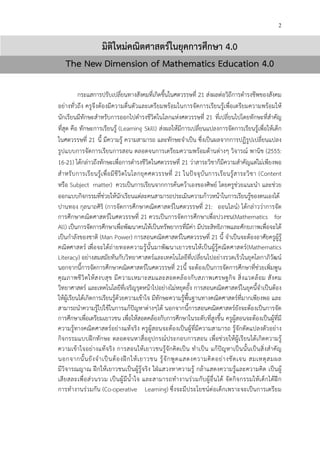 2
มิติใหมคณิตศาสตรในยุคการศึกษา 4.0
The New Dimension of Mathematics Education 4.0
กระแสการปรับเปลี่ยนทางสังคมที่เกิดขึ้นในศตวรรษที่ 21 ส!งผลต!อวิถีการดํารงชีพของสังคม
อย!างทั่วถึง ครูจึงต*องมีความตื่นตัวและเตรียมพร*อมในการจัดการเรียนรู*เพื่อเตรียมความพร*อมให*
นักเรียนมีทักษะสําหรับการออกไปดํารงชีวิตในโลกแห!งศตวรรษที่ 21 ที่เปลี่ยนไปโดยทักษะที่สําคัญ
ที่สุด คือ ทักษะการเรียนรู* (Learning Skill) ส!งผลให*มีการเปลี่ยนแปลงการจัดการเรียนรู*เพื่อให*เด็ก
ในศตวรรษที่ 21 นี้ มีความรู* ความสามารถ และทักษะจําเป>น ซึ่งเป>นผลจากการปฏิรูปเปลี่ยนแปลง
รูปแบบการจัดการเรียนการสอน ตลอดจนการเตรียมความพร*อมด*านต!างๆ วิจารณC พานิช (2555:
16-21) ได*กล!าวถึงทักษะเพื่อการดํารงชีวิตในศตวรรษที่ 21 ว!าสาระวิชาก็มีความสําคัญแต!ไม!เพียงพอ
สําหรับการเรียนรู*เพื่อมีชีวิตในโลกยุคศตวรรษที่ 21 ในปHจจุบันการเรียนรู*สาระวิชา (Content
หรือ Subject matter) ควรเป>นการเรียนจากการค*นคว*าเองของศิษยC โดยครูช!วยแนะนํา และช!วย
ออกแบบกิจกรรมที่ช!วยให*นักเรียนแต!ละคนสามารถประเมินความก*าวหน*าในการเรียนรู*ของตนเองได*
ปานทอง กุลนาถศิริ (การจัดการศึกษาคณิตศาสตรCในศตวรรษที่ 21: ออนไลนC) ได*กล!าวว!าการจัด
การศึกษาคณิตศาสตรCในศตวรรษที่ 21 ควรเป>นการจัดการศึกษาเพื่อปวงชน(Mathematics for
All) เป>นการจัดการศึกษาเพื่อพัฒนาคนให*เป>นทรัพยากรที่มีค!า มีประสิทธิภาพและศักยภาพเพื่อจะได*
เป>นกําลังของชาติ (Man Power) การสอนคณิตศาสตรCในศตวรรษที่ 21 นี้ จําเป>นจะต*องอาศัยครูผู*รู*
คณิตศาสตรC เพื่อจะได*ถ!ายทอดความรู*นั้นมาพัฒนาเยาวชนให*เป>นผู*รู*คณิตศาสตรC(Mathematics
Literacy) อย!างสมสมัยทันกับวิทยาศาสตรCและเทคโนโลยีที่เปลี่ยนไปอย!างรวดเร็วในยุคโลกาภิวัฒนC
นอกจากนี้การจัดการศึกษาคณิตศาสตรCในศตวรรษที่ 21นี้ จะต*องเป>นการจัดการศึกษาที่ช!วยเพิ่มพูน
คุณภาพชีวิตให*สงบสุข มีความเหมาะสมและสอดคล*องกับสภาพเศรษฐกิจ สิ่งแวดล*อม สังคม
วิทยาศาสตรC และเทคโนโลยีที่เจริญรุดหน*าไปอย!างไม!หยุดยั้ง การสอนคณิตศาสตรCในยุคนี้จําเป>นต*อง
ให*ผู*เรียนได*เกิดการเรียนรู*ด*วยความเข*าใจ มีทักษะความรู*พื้นฐานทางคณิตศาสตรCที่มากเพียงพอ และ
สามารถนําความรู*ไปใช*ในการแก*ปHญหาต!างๆได* นอกจากนี้การสอนคณิตศาสตรCยังจะต*องเป>นการจัด
การศึกษาเพื่อเตรียมเยาวชน เพื่อให*สอดคล*องกับการศึกษาในระดับที่สูงขึ้น ครูผู*สอนจะต*องเป>นผู*ที่มี
ความรู*ทางคณิตศาสตรCอย!างแท*จริง ครูผู*สอนจะต*องเป>นผู*ที่มีความสามารถ รู*จักดัดแปลงตัวอย!าง
กิจกรรมแบบฝ^กทักษะ ตลอดจนหาสื่ออุปกรณCประกอบการสอน เพื่อช!วยให*ผู*เรียนได*เกิดความรู*
ความเข*าใจอย!างแท*จริง การสอนให*เยาวชนรู*จักคิดเป>น ทําเป>น แก*ปHญหาเป>นนั้นเป>นสิ่งสําคัญ
นอกจากนั้นยังจําเป>นต*องฝ^กให*เยาวชน รู*จักพูดแสดงความคิดอย!างชัดเจน สมเหตุสมผล
มีวิจารณญาณ ฝ^กให*เยาวชนเป>นผู*รู*จริง ใฝ_แสวงหาความรู* กล*าแสดงความรู*และความคิด เป>นผู*
เสียสละเพื่อส!วนรวม เป>นผู*มีนํ้าใจ และสามารถทํางานร!วมกับผู*อื่นได* จัดกิจกรรมให*เด็กได*ฝ^ก
การทํางานร!วมกัน (Co-operative Learning) ซึ่งจะมีประโยชนCต!อเด็กเพราะจะเป>นการเตรียม
 