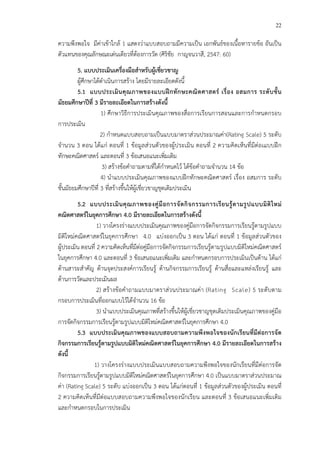 22
ความพึงพอใจ มีค!าเข*าใกล* 1 แสดงว!าแบบสอบถามมีความเป>น เอกพันธCของเนื้อหารายข*อ อันเป>น
ตัวแทนของคุณลักษณะเด!นเดียวที่ต*องการวัด (ศิริชัย กาญจนวาสี, 2547: 60)
5. แบบประเมินเครื่องมือสําหรับผูFเชี่ยวชาญ
ผู*ศึกษาได*ดําเนินการสร*าง โดยมีรายละเอียดดังนี้
5.1 แบบประเมินคุณภาพของแบบฝIกทักษะคณิตศาสตร เรื่อง อสมการ ระดับชั้น
มัธยมศึกษาปUที่ 3 มีรายละเอียดในการสรFางดังนี้
1) ศึกษาวิธีการประเมินคุณภาพของสื่อการเรียนการสอนและการกําหนดกรอบ
การประเมิน
2) กําหนดแบบสอบถามเป>นแบบมาตราส!วนประมาณค!า(Rating Scale) 5 ระดับ
จํานวน 3 ตอน ได*แก! ตอนที่ 1 ข*อมูลส!วนตัวของผู*ประเมิน ตอนที่ 2 ความคิดเห็นที่มีต!อเแบบฝ^ก
ทักษะคณิตศาสตรC และตอนที่ 3 ข*อเสนอแนะเพิ่มเติม
3) สร*างข*อคําถามตามที่ได*กําหนดไว* ได*ข*อคําถามจํานวน 14 ข*อ
4) นําแบบประเมินคุณภาพของแบบฝ^กทักษะคณิตศาสตรC เรื่อง อสมการ ระดับ
ชั้นมัธยมศึกษาปhที่ 3 ที่สร*างขึ้นให*ผู*เชี่ยวชาญชุดเดิมประเมิน
5.2 แบบประเมินคุณภาพของคูมือการจัดกิจกรรมการเรียนรูFตามรูปแบบมิติใหม
คณิตศาสตรในยุคการศึกษา 4.0 มีรายละเอียดในการสรFางดังนี้
1) วางโครงร!างแบบประเมินคุณภาพของคู!มือการจัดกิจกรรมการเรียนรู*ตามรูปแบบ
มิติใหม!คณิตศาสตรCในยุคการศึกษา 4.0 แบ!งออกเป>น 3 ตอน ได*แก! ตอนที่ 1 ข*อมูลส!วนตัวของ
ผู*ประเมิน ตอนที่ 2 ความคิดเห็นที่มีต!อคู!มือการจัดกิจกรรมการเรียนรู*ตามรูปแบบมิติใหม!คณิตศาสตรC
ในยุคการศึกษา 4.0 และตอนที่ 3 ข*อเสนอแนะเพิ่มเติม และกําหนดกรอบการประเมินเป>นด*าน ได*แก!
ด*านสาระสําคัญ ด*านจุดประสงคCการเรียนรู* ด*านกิจกรรมการเรียนรู* ด*านสื่อและแหล!งเรียนรู* และ
ด*านการวัดและประเมินผล
2) สร*างข*อคําถามแบบมาตราส!วนประมาณค!า (Rating Scale) 5 ระดับตาม
กรอบการประเมินที่ออกแบบไว*ได*จํานวน 16 ข*อ
3) นําแบบประเมินคุณภาพที่สร*างขึ้นให*ผู*เชี่ยวชาญชุดเดิมประเมินคุณภาพของคู!มือ
การจัดกิจกรรมการเรียนรู*ตามรูปแบบมิติใหม!คณิตศาสตรCในยุคการศึกษา 4.0
5.3 แบบประเมินคุณภาพของแบบสอบถามความพึงพอใจของนักเรียนที่มีตอการจัด
กิจกรรมการเรียนรูFตามรูปแบบมิติใหมคณิตศาสตรในยุคการศึกษา 4.0 มีรายละเอียดในการสรFาง
ดังนี้
1) วางโครงร!างแบบประเมินแบบสอบถามความพึงพอใจของนักเรียนที่มีต!อการจัด
กิจกรรมการเรียนรู*ตามรูปแบบมิติใหม!คณิตศาสตรCในยุคการศึกษา 4.0 เป>นแบบมาตราส!วนประมาณ
ค!า (Rating Scale) 5 ระดับ แบ!งออกเป>น 3 ตอน ได*แก!ตอนที่ 1 ข*อมูลส!วนตัวของผู*ประเมิน ตอนที่
2 ความคิดเห็นที่มีต!อแบบสอบถามความพึงพอใจของนักเรียน และตอนที่ 3 ข*อเสนอแนะเพิ่มเติม
และกําหนดกรอบในการประเมิน
 