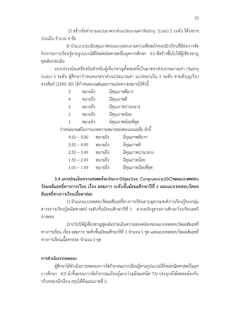 23
2) สร*างข*อคําถามแบบมาตราส!วนประมาณค!า(Rating Scale) 5 ระดับ ได*รายการ
ประเมิน จํานวน 6 ข*อ
3) นําแบบประเมินคุณภาพของแบบสอบถามความพึงพอใจของนักเรียนที่มีต!อการจัด
กิจกรรมการเรียนรู*ตามรูปแบบมิติใหม!คณิตศาสตรCในยุคการศึกษา 4.0 ที่สร*างขึ้นไปให*ผู*เชี่ยวชาญ
ชุดเดิมประเมิน
แบบประเมินเครื่องมือสําหรับผู*เชี่ยวชาญทั้งหมดนี้เป>นมาตราส!วนประมาณค!า (Rating
Scale) 5 ระดับ ผู*ศึกษากําหนดมาตราส!วนประมาณค!า แบ!งออกเป>น 5 ระดับ ตามที่บุญเรียง
ขจรศิลปŒ (2543: 80) ได*กําหนดเกณฑCและการแปลความหมายไว*ดังนี้
5 หมายถึง มีคุณภาพดีมาก
4 หมายถึง มีคุณภาพดี
3 หมายถึง มีคุณภาพปานกลาง
2 หมายถึง มีคุณภาพน*อย
1 หมายถึง มีคุณภาพน*อยที่สุด
กําหนดเกณฑCในการแปลความหมายของคะแนนเฉลี่ย ดังนี้
4.50 – 5.00 หมายถึง มีคุณภาพดีมาก
3.50 – 4.49 หมายถึง มีคุณภาพดี
2.50 – 3.49 หมายถึง มีคุณภาพปานกลาง
1.50 – 2.49 หมายถึง มีคุณภาพน*อย
1.00 – 1.49 หมายถึง มีคุณภาพน*อยที่สุด
5.4 แบบประเมินความสอดคลFอง(Item-Objective Congruence;IOC)ของแบบทดสอบ
วัดผลสัมฤทธิ์ทางการเรียน เรื่อง อสมการ ระดับชั้นมัธยมศึกษาปUที่ 3 และแบบทดสอบวัดผล
สัมฤทธิ์ทางการเรียนเนื้อหายอย
1) จําแนกแบบทดสอบวัดผลสัมฤทธิ์ทางการเรียนตามจุดประสงคCการเรียนรู*ของกลุ!ม
สาระการเรียนรู*คณิตศาสตรC ระดับชั้นมัธยมศึกษาปhที่ 3 ตามหลักสูตรสถานศึกษาโรงเรียนสตรี
อ!างทอง
2) นําไปให*ผู*เชี่ยวชาญชุดเดิมประเมินความสอดคล*องของแบบทดสอบวัดผลสัมฤทธิ์
ทางการเรียน เรื่อง อสมการ ระดับชั้นมัธยมศึกษาปhที่ 3 จํานวน 1 ชุด และแบบทดสอบวัดผลสัมฤทธิ์
ทางการเรียนเนื้อหาย!อย จํานวน 5 ชุด
การดําเนินการทดลอง
ผู*ศึกษาได*ดําเนินการทดลองการจัดกิจกรรมการเรียนรู*ตามรูปแบบมิติใหม!คณิตศาสตรCในยุค
การศึกษา 4.0 นําขั้นตอนการจัดกิจกรรมเรียนรู*แบบร!วมมือเทคนิค TAI ประยุกตCให*สอดคล*องกับ
บริบทของนักเรียน สรุปได*ดังแผนภาพที่ 6
 