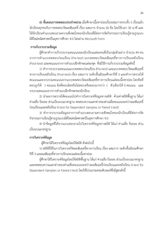 26
6) ขั้นตอนการทดสอบประจําหนวย เมื่อศึกษาเนื้อหาย!อยเรื่องอสมการครบทั้ง 5 เรื่องแล*ว
นักเรียนทุกคนรับการทดสอบวัดผลสัมฤทธิ์ เรื่อง อสมการ จํานวน 30 ข*อ โดยใช*เวลา 30 นาที และ
ให*นักเรียนทําแบบสอบถามความพึงพอใจของนักเรียนที่มีต!อการจัดกิจกรรมการเรียนรู*ตามรูปแบบ
มิติใหม!คณิตศาสตรCในยุคการศึกษา 4.0 โดยผ!าน Microsoft Form
การเก็บรวบรวมขFอมูล
ผู*ศึกษาทําการเก็บรวบรวมคะแนนของนักเรียนแต!ละคนที่เป>นกลุ!มตัวอย!าง จํานวน 49 คน
จากการทําแบบทดสอบก!อนเรียน (Pre-test) แบบทดสอบวัดผลสัมฤทธิ์ทางการเรียนหลังเรียน
(Post-test) และคะแนนจากการทําแบบฝ^กทักษะแต!ละชุด ซึ่งมีวิธีการเก็บรวบรวมข*อมูลดังนี้
1) ทําการรวบรวมคะแนนแบบทดสอบก!อนเรียน (Pre-test) และแบบทดสอบวัดผลสัมฤทธิ์
ทางการเรียนหลังเรียน (Post-test) เรื่อง อสมการ ระดับชั้นมัธยมศึกษาปhที่ 3 และทําการตรวจให*
คะแนนและรวบรวมคะแนนจากแบบทดสอบวัดผลสัมฤทธิ์ทางการเรียนแต!ละเนื้อหาย!อย โดยข*อที่
ตอบถูกให* 1 คะแนน ข*อที่ตอบผิดหรือไม!ตอบหรือตอบมากกว!า 1 ตัวเลือกให* 0 คะแนน และ
รวบรวมคะแนนจากการทําแบบฝ^กทักษะของนักเรียน
2) นําผลการตรวจให*คะแนนไปทําการวิเคราะหCข*อมูลทางสถิติ ด*วยค!าสถิติพื้นฐาน ได*แก!
ค!าเฉลี่ย ร*อยละ ส!วนเบี่ยงเบนมาตรฐาน ทดสอบความแตกต!างของค!าเฉลี่ยคะแนนระหว!างผลสัมฤทธิ์
ก!อนเรียนและหลังเรียน (t-test for Dependent Samples or Paired t-test)
3) ทําการรวบรวมข*อมูลจากการทําแบบสอบถามความพึงพอใจของนักเรียนที่มีต!อการจัด
กิจกรรมการเรียนรู*ตามรูปแบบมิติใหม!คณิตศาสตรCในยุคการศึกษา 4.0
4) นําข*อมูลที่ได*จากแบบสอบถามไปวิเคราะหCข*อมูลทางสถิติ ได*แก! ค!าเฉลี่ย ร*อยละ ส!วน
เบี่ยงเบนมาตรฐาน
การวิเคราะหขFอมูล
ผู*ศึกษาได*วิเคราะหCข*อมูลโดยใช*สถิติ ดังต!อไปนี้
1) สถิติที่ใช*ในการวิเคราะหCวัดผลสัมฤทธิ์ทางการเรียน เรื่อง อสมการ ระดับชั้นมัธยมศึกษา
ปhที่ 3 และผลสัมฤทธิ์ทางการเรียนของแต!ละเนื้อหาย!อย
ผู*ศึกษาได*วิเคราะหCข*อมูลโดยใช*สถิติพื้นฐาน ได*แก! ค!าเฉลี่ย ร*อยละ ส!วนเบี่ยงเบนมาตรฐาน
และทดสอบความแตกต!างของค!าเฉลี่ยคะแนนระหว!างผลสัมฤทธิ์ก!อนเรียนและหลังเรียน (t-test for
Dependent Samples or Paired t-test) โดยใช*โปรแกรมคอมพิวเตอรCซึ่งมีสูตรดังนี้
 