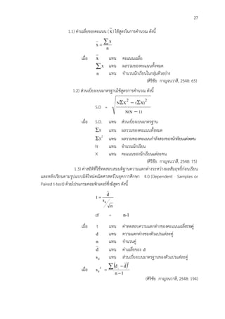 27
1.1) ค!าเฉลี่ยของคะแนน (x) ใช*สูตรในการคํานวณ ดังนี้
n
x
x
∑=
เมื่อ x แทน คะแนนเฉลี่ย
∑x แทน ผลรวมของคะแนนทั้งหมด
แทน จํานวนนักเรียนในกลุ!มตัวอย!าง
(ศิริชัย กาญจนวาสี, 2548: 65)
1.2) ส!วนเบี่ยงเบนมาตรฐานใช*สูตรการคํานวณ ดังนี้
S.D =
1)N(N
2X)(2XN
−
Σ−Σ
เมื่อ S.D. แทน ส!วนเบี่ยงเบนมาตรฐาน
ΣX แทน ผลรวมของคะแนนทั้งหมด
ΣX2
แทน ผลรวมของคะแนนกําลังสองของนักเรียนแต!ละคน
N แทน จํานวนนักเรียน
X แทน คะแนนของนักเรียนแต!ละคน
(ศิริชัย กาญจนวาสี, 2548: 75)
1.3) ค!าสถิติที่ใช*ทดสอบสมมติฐานความแตกต!างระหว!างผลสัมฤทธิ์ก!อนเรียน
และหลังเรียนตามรูปแบบมิติใหม!คณิตศาสตรCในยุคการศึกษา 4.0 (Dependent Samples or
Paired t-test) ด*วยโปรแกรมคอมพิวเตอรCซึ่งมีสูตร ดังนี้
n
s
d
t
d
=
df = n-1
เมื่อ t แทน ค!าทดสอบความแตกต!างของคะแนนเฉลี่ยรายคู!
d แทน ความแตกต!างของตัวแปรแต!ละคู!
n แทน จํานวนคู!
d แทน ค!าเฉลี่ยของ d
ds แทน ส!วนเบี่ยงเบนมาตรฐานของตัวแปรแต!ละคู!
เมื่อ
( )
1n
dd
s
2
2
d
i
−
−
=
∑
(ศิริชัย กาญจนวาสี, 2548: 194)
n
 