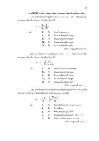 28
2) สถิติที่ใชFในการวิเคราะหคุณภาพของแบบทดสอบวัดผลสัมฤทธิ์ทางการเรียน
2.1) การคํานวณหาค!าระดับความยากง!าย (Level of Difficulty) ของ
แบบทดสอบวัดผลสัมฤทธิ์ทางการเรียน โดยใช*สูตรดังนี้
P =
LH
LH
NN
RR
+
+
เมื่อ P คือ ค!าระดับความยากง!าย
HR คือ จํานวนคนที่ตอบถูกในกลุ!มสูง
LR คือ จํานวนคนที่ตอบถูกในกลุ!มต่ํา
HN คือ จํานวนคนทั้งหมดในกลุ!มสูง
LN คือ จํานวนคนทั้งหมดในกลุ!มต่ํา
(ศิริชัย กาญจนวาสี, 2547: 221)
2.2) การคํานวณหาค!าอํานาจจําแนก (Power of Discrimination) ของ
แบบทดสอบวัดผลสัมฤทธิ์ทางการเรียน โดยใช*สูตรดังนี้
r = H L
H L
R R
N (or N )
−
เมื่อ r คือ ค!าอํานาจจําแนกของแบบทดสอบ
HR คือ จํานวนคนที่ตอบถูกในกลุ!มสูง
LR คือ จํานวนคนที่ตอบถูกในกลุ!มต่ํา
HN คือ จํานวนคนทั้งหมดในกลุ!มสูง
LN คือ จํานวนคนทั้งหมดในกลุ!มต่ํา
(ศิริชัย กาญจนวาสี, 2547: 221)
2.3 ) การคํานวณหาค!าความเที่ยงของแบบทดสอบวัดผลสัมฤทธิ์ทางการเรียน โดย
ใช*สูตร KR-20 ของคูเดอรC ริชารCดสัน (Kuder-Richardson Formular-20)
ttr = 





1-k
k







 ∑
2
x
ii
S
qp
-1
เมื่อ ttr คือ สัมประสิทธิ์ความเที่ยงของแบบทดสอบ
k คือ จํานวนข*อสอบ
ip คือ สัดส!วนของผู*ตอบถูกในข*อที่ i
iq คือ สัดส!วนของผู*ตอบผิดในข*อที่ i ( iq = ip-1 )
2
xS คือ ค!าความแปรปรวนของคะแนนรวม x
(ศิริชัย กาญจนวาสี, 2547: 73)
 