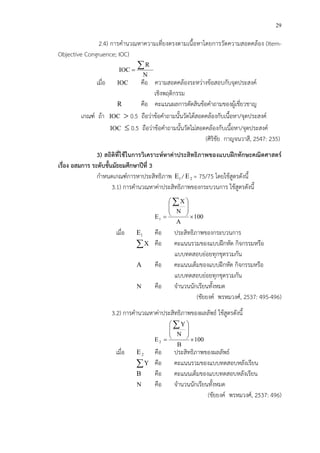 29
2.4) การคํานวณหาความเที่ยงตรงตามเนื้อหาโดยการวัดความสอดคล*อง (Item-
Objective Congruence; IOC)
N
R
IOC
∑=
เมื่อ IOC คือ ความสอดคล*องระหว!างข*อสอบกับจุดประสงคC
เชิงพฤติกรรม
R คือ คะแนนผลการตัดสินข*อคําถามของผู*เชี่ยวชาญ
เกณฑC ถ*า IOC > 0.5 ถือว!าข*อคําถามนั้นวัดได*สอดคล*องกับเนื้อหา/จุดประสงคC
IOC ≤ 0.5 ถือว!าข*อคําถามนั้นวัดไม!สอดคล*องกับเนื้อหา/จุดประสงคC
(ศิริชัย กาญจนวาสี, 2547: 235)
3) สถิติที่ใชFในการวิเคราะหหาคาประสิทธิภาพของแบบฝIกทักษะคณิตศาสตร
เรื่อง อสมการ ระดับชั้นมัธยมศึกษาปUที่ 3
กําหนดเกณฑCการหาประสิทธิภาพ 1E / 2E = 75/75 โดยใช*สูตรดังนี้
3.1) การคํานวณหาค!าประสิทธิภาพของกระบวนการ ใช*สูตรดังนี้
100
A
N
X
E1 ×








=
∑
เมื่อ 1E คือ ประสิทธิภาพของกระบวนการ
∑X คือ คะแนนรวมของแบบฝ^กหัด กิจกรรมหรือ
แบบทดสอบย!อยทุกชุดรวมกัน
A คือ คะแนนเต็มของแบบฝ^กหัด กิจกรรมหรือ
แบบทดสอบย!อยทุกชุดรวมกัน
N คือ จํานวนนักเรียนทั้งหมด
(ชัยยงคC พรหมวงศC, 2537: 495-496)
3.2) การคํานวณหาค!าประสิทธิภาพของผลลัพธC ใช*สูตรดังนี้
100
B
N
Y
E2 ×








=
∑
เมื่อ 2E คือ ประสิทธิภาพของผลลัพธC
∑Y คือ คะแนนรวมของแบบทดสอบหลังเรียน
B คือ คะแนนเต็มของแบบทดสอบหลังเรียน
N คือ จํานวนนักเรียนทั้งหมด
(ชัยยงคC พรหมวงศC, 2537: 496)
 