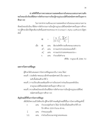 30
4) สถิติที่ใชFในการตรวจสอบความสอดคลFองภายในของแบบสอบถามความพึง
พอใจของนักเรียนที่มีตอการจัดกิจกรรมการเรียนรูFตามรูปแบบมิติใหมคณิตศาสตรในยุคการ
ศึกษา 4.0
ในการหาค!าความเที่ยงแบบความสอดคล*องภายในของแบบสอบถามความ
พึงพอใจของนักเรียน ที่มีต!อการจัดกิจกรรมการเรียนรู*ตามรูปแบบมิติใหม!คณิตศาสตรCในยุคการศึกษา
4.0 ผู*ศึกษาเลือกใช*สูตรสัมประสิทธิ์แอลฟาของครอนบาค (Cronbach’s Alpha coefficient) มีสูตร
ดังนี้
α = 





1-k
k







 ∑
2
x
i
2
-1
σ
σ
เมื่อ α แทน สัมประสิทธิ์ความเที่ยงของแบบสอบถาม
i
2
σ แทน ความแปรปรวนของคะแนนข*อที่ i
2
xσ แทน ความแปรปรวนของคะแนนรวม x
k แทน จํานวนข*อคําถาม
(ศิริชัย กาญจนวาสี, 2548: 71)
ผลการวิเคราะหขFอมูล
ผู*ศึกษาได*นําเสนอผลการวิเคราะหCข*อมูลออกเป>น 3 ตอน ได*แก!
ตอนที่ 1 ประสิทธิภาพของแบบฝ^กทักษะคณิตศาสตรC เรื่อง อสมการ
ระดับชั้นมัธยมศึกษาปhที่ 3
ตอนที่ 2 การเปรียบเทียบผลสัมฤทธิ์ทางการเรียนระหว!างก!อนเรียนและหลังเรียน
ตามรูปแบบมิติใหม!คณิตศาสตรCในยุคการศึกษา 4.0
ตอนที่ 3 ความพึงพอใจของนักเรียนที่มีต!อการจัดกิจกรรมการเรียนรู*ตามรูปแบบมิติใหม!
คณิตศาสตรCในยุคการศึกษา 4.0
สัญลักษณที่ใชFในการวิเคราะหขFอมูล
เพื่อให*เกิดความเข*าใจที่ตรงกัน ผู*ศึกษาได*กําหนดสัญลักษณCที่ใช*ในการวิเคราะหCข*อมูลดังนี้
n แทน จํานวนกลุ!มตัวอย!าง ได*แก! นักเรียนชั้นมัธยมศึกษาปhที่ 3/5
ปhการศึกษา 2559 จํานวน 49 คน
x แทน ค!าคะแนนเฉลี่ย
S.D. แทน ค!าส!วนเบี่ยงเบนมาตรฐานของคะแนน
 