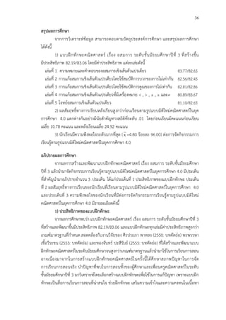 36
สรุปผลการศึกษา
จากการวิเคราะหCข*อมูล สามารถตอบตามวัตถุประสงคCการศึกษา และสรุปผลการศึกษา
ได*ดังนี้
1) แบบฝ^กทักษะคณิตศาสตรC เรื่อง อสมการ ระดับชั้นมัธยมศึกษาปhที่ 3 ที่สร*างขึ้น
มีประสิทธิภาพ 82.19/83.06 โดยมีค!าประสิทธิภาพ แต!ละเล!มดังนี้
เล!มที่ 1 ความหมายและคําตอบของอสมการเชิงเส*นตัวแปรเดียว 83.77/82.65
เล!มที่ 2 การแก*อสมการเชิงเส*นตัวแปรเดียวโดยใช*สมบัติการบวกของการไม!เท!ากัน 82.56/82.45
เล!มที่ 3 การแก*อสมการเชิงเส*นตัวแปรเดียวโดยใช*สมบัติการคูณของการไม!เท!ากัน 82.81/82.86
เล!มที่ 4 การแก*อสมการเชิงเส*นตัวแปรเดียวที่มีเครื่องหมาย < , > , ≤ , ≥ และ≠ 80.89/83.67
เล!มที่ 5 โจทยCอสมการเชิงเส*นตัวแปรเดียว 81.10/82.65
2) ผลสัมฤทธิ์ทางการเรียนหลังเรียนสูงกว!าก!อนเรียนตามรูปแบบมิติใหม!คณิตศาสตรCในยุค
การศึกษา 4.0 แตกต!างกันอย!างมีนัยสําคัญทางสถิติที่ระดับ .01 โดยก!อนเรียนมีคะแนนก!อนเรียน
เฉลี่ย 10.78 คะแนน และหลังเรียนเฉลี่ย 24.92 คะแนน
3) นักเรียนมีความพึงพอใจระดับมากที่สุด (x =4.80 ร*อยละ 96.00) ต!อการจัดกิจกรรมการ
เรียนรู*ตามรูปแบบมิติใหม!คณิตศาสตรCในยุคการศึกษา 4.0
อภิปรายผลการศึกษา
จากผลการสร*างและพัฒนาแบบฝ^กทักษะคณิตศาสตรC เรื่อง อสมการ ระดับชั้นมัธยมศึกษา
ปhที่ 3 แล*วนํามาจัดกิจกรรมการเรียนรู*ตามรูปแบบมิติใหม!คณิตศาสตรCในยุคการศึกษา 4.0 มีประเด็น
ที่สําคัญนํามาอภิปรายจํานวน 3 ประเด็น ได*แก!ประเด็นที่ 1 ประสิทธิภาพของแบบฝ^กทักษะ ประเด็น
ที่ 2 ผลสัมฤทธิ์ทางการเรียนของนักเรียนที่เรียนตามรูปแบบมิติใหม!คณิตศาสตรCในยุคการศึกษา 4.0
และประเด็นที่ 3 ความพึงพอใจของนักเรียนที่มีต!อการจัดกิจกรรมการเรียนรู*ตามรูปแบบมิติใหม!
คณิตศาสตรCในยุคการศึกษา 4.0 มีรายละเอียดดังนี้
1) ประสิทธิภาพของแบบฝIกทักษะ
จากผลการศึกษาพบว!า แบบฝ^กทักษะคณิตศาสตรC เรื่อง อสมการ ระดับชั้นมัธยมศึกษาปhที่ 3
ที่สร*างและพัฒนาขึ้นมีประสิทธิภาพ 82.19/83.06 และแบบฝ^กทักษะทุกเล!มมีค!าประสิทธิภาพสูงกว!า
เกณฑCมาตรฐานที่กําหนด สอดคล*องกับงานวิจัยของ ศิรประภา พาหลง (2550: บทคัดย!อ) พรพรรษา
เชื้อวีระชน (2553: บทคัดย!อ) และทองจันทรC ปะสีรัมยC (2555: บทคัดย!อ) ที่ได*สร*างและพัฒนาแบบ
ฝ^กทักษะคณิตศาสตรCในระดับมัธยมศึกษาจนสูงกว!าเกณฑCมาตรฐานแล*วนํามาใช*ในการเรียนการสอน
อาจเนื่องมาจากในการสร*างแบบฝ^กทักษะคณิตศาสตรCในครั้งนี้ได*ศึกษาสภาพปHญหาในการจัด
การเรียนการสอนจริง นําปHญหาที่พบในการสอนทั้งของผู*ศึกษาและเพื่อนครูคณิตศาสตรCในระดับ
ชั้นมัธยมศึกษาปhที่ 3 มาวิเคราะหCโดยเลือกสร*างแบบฝ^กทักษะเพื่อใช*ในการแก*ปHญหา เพราะแบบฝ^ก
ทักษะเป>นสื่อการเรียนการสอนที่น!าสนใจ ช!วยฝ^กทักษะ เสริมความเข*าใจและความคงทนในเนื้อหา
 