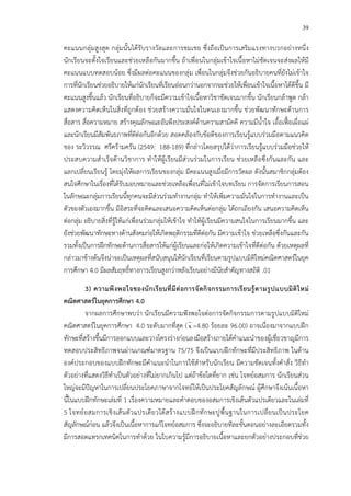 39
คะแนนกลุ!มสูงสุด กลุ!มนั้นได*รับรางวัลและการชมเชย ซึ่งถือเป>นการเสริมแรงทางบวกอย!างหนึ่ง
นักเรียนจะตั้งใจเรียนและช!วยเหลือกันมากขึ้น ถ*าเพื่อนในกลุ!มเข*าใจเนื้อหาไม!ชัดเจนจะส!งผลให*มี
คะแนนแบบทดสอบน*อย ซึ่งมีผลต!อคะแนนของกลุ!ม เพื่อนในกลุ!มจึงช!วยกันอธิบายคนที่ยังไม!เข*าใจ
การที่นักเรียนช!วยอธิบายให*แก!นักเรียนที่เรียนอ!อนกว!านอกจากจะช!วยให*เพื่อนเข*าใจเนื้อหาได*ดีขึ้น มี
คะแนนสูงขึ้นแล*ว นักเรียนที่อธิบายก็จะมีความเข*าใจเนื้อหาวิชาชัดเจนมากขึ้น นักเรียนกล*าพูด กล*า
แสดงความคิดเห็นในสิ่งที่ถูกต*อง ช!วยสร*างความมั่นใจในตนเองมากขึ้น ช!วยพัฒนาทักษะด*านการ
สื่อสาร สื่อความหมาย สร*างคุณลักษณะอันพึงประสงคCด*านความสามัคคี ความมีน้ําใจ เอื้อเฟ”•อเผื่อแผ!
และนักเรียนมีสัมพันธภาพที่ดีต!อกันอีกด*วย สอดคล*องกับข*อดีของการเรียนรู*แบบร!วมมือตามแนวคิด
ของ ระวิวรรณ ศรีคร*ามครัน (2549: 188-189) ที่กล!าวโดยสรุปได*ว!าการเรียนรู*แบบร!วมมือช!วยให*
ประสบความสําเร็จด*านวิชาการ ทําให*ผู*เรียนมีส!วนร!วมในการเรียน ช!วยเหลือซึ่งกันและกัน และ
แลกเปลี่ยนเรียนรู* โดยมุ!งให*ผลการเรียนของกลุ!ม มีคะแนนสูงเมื่อมีการวัดผล ดังนั้นสมาชิกกลุ!มต*อง
สนใจศึกษาในเรื่องที่ได*รับมอบหมายและช!วยเหลือเพื่อนที่ไม!เข*าใจบทเรียน การจัดการเรียนการสอน
ในลักษณะกลุ!มการเรียนนี้ทุกคนจะมีส!วนร!วมทํางานกลุ!ม ทําให*เพิ่มความมั่นใจในการทํางานและเป>น
ตัวของตัวเองมากขึ้น มีอิสระที่จะคิดและเสนอความคิดเห็นต!อกลุ!ม ได*ถกเถียงกัน เสนอความคิดเห็น
ต!อกลุ!ม อธิบายสิ่งที่รู*ให*แก!เพื่อนร!วมกลุ!มให*เข*าใจ ทําให*ผู*เรียนมีความสนใจในการเรียนมากขึ้น และ
ยังช!วยพัฒนาทักษะทางด*านสังคมก!อให*เกิดพฤติกรรมที่ดีต!อกัน มีความเข*าใจ ช!วยเหลือซึ่งกันและกัน
รวมทั้งเป>นการฝ^กทักษะด*านการสื่อสารให*แก!ผู*เรียนและก!อให*เกิดความเข*าใจที่ดีต!อกัน ด*วยเหตุผลที่
กล!าวมาข*างต*นจึงน!าจะเป>นเหตุผลที่สนับสนุนให*นักเรียนที่เรียนตามรูปแบบมิติใหม!คณิตศาสตรCในยุค
การศึกษา 4.0 มีผลสัมฤทธิ์ทางการเรียนสูงกว!าหลังเรียนอย!างมีนัยสําคัญทางสถิติ .01
3) ความพึงพอใจของนักเรียนที่มีตอการจัดกิจกรรมการเรียนรูFตามรูปแบบมิติใหม
คณิตศาสตรในยุคการศึกษา 4.0
จากผลการศึกษาพบว!า นักเรียนมีความพึงพอใจต!อการจัดกิจกรรมการตามรูปแบบมิติใหม!
คณิตศาสตรCในยุคการศึกษา 4.0 ระดับมากที่สุด (x =4.80 ร*อยละ 96.00) อาจเนื่องมาจากแบบฝ^ก
ทักษะที่สร*างขึ้นมีการออกแบบและวางโครงร!างก!อนลงมือสร*างภายใต*คําแนะนําของผู*เชี่ยวชาญมีการ
ทดสอบประสิทธิภาพจนผ!านเกณฑCมาตรฐาน 75/75 จึงเป>นแบบฝ^กทักษะที่มีประสิทธิภาพ ในด*าน
องคCประกอบของแบบฝ^กทักษะมีคําแนะนําในการใช*สําหรับนักเรียน มีความชัดเจนทั้งคําสั่ง วิธีทํา
ตัวอย!างที่แสดงวิธีทําเป>นตัวอย!างที่ไม!ยากเกินไป แต!ถ*าข*อใดที่ยาก เช!น โจทยCอสมการ นักเรียนส!วน
ใหญ!จะมีปHญหาในการเปลี่ยนประโยคภาษาจากโจทยCให*เป>นประโยคสัญลักษณC ผู*ศึกษาจึงเน*นเนื้อหา
นี้ในแบบฝ^กทักษะเล!มที่ 1 เรื่องความหมายและคําตอบของอสมการเชิงเส*นตัวแปรเดียวและในเล!มที่
5 โจทยCอสมการเชิงเส*นตัวแปรเดียวได*สร*างแบบฝ^กทักษะปูพื้นฐานในการเปลี่ยนเป>นประโยค
สัญลักษณCก!อน แล*วจึงเป>นเนื้อหาการแก*โจทยCอสมการ ซึ่งจะอธิบายทีละขั้นตอนอย!างละเอียดรวมทั้ง
มีการสอดแทรกเทคนิคในการทําด*วย ในใบความรู*มีการอธิบายเนื้อหาและยกตัวอย!างประกอบที่ช!วย
 