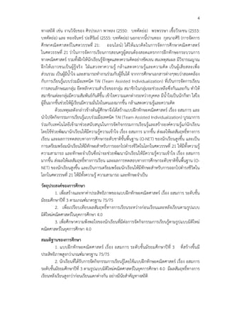 4
ทางสถิติ เช!น งานวิจัยของ ศิรประภา พาหลง (2550: บทคัดย!อ) พรพรรษา เชื้อวีระชน (2553:
บทคัดย!อ) และ ทองจันทรC ปะสีรัมยC (2555: บทคัดย!อ) นอกจากนี้ปานทอง กุลนาถศิริ (การจัดการ
ศึกษาคณิตศาสตรCในศตวรรษที่ 21: ออนไลนC) ได*ให*แนวคิดในการจัดการศึกษาคณิตศาสตรC
ในศตวรรษที่ 21 ว!าในการจัดการเรียนการสอนครูผู*สอนต*องสอดแทรกการฝ^กทักษะกระบวนการ
ทางคณิตศาสตรC รวมทั้งฝ^กให*นักเรียนรู*จักพูดแสดงความคิดอย!างชัดเจน สมเหตุสมผล มีวิจารณญาณ
ฝ^กให*เยาวชนเป>นผู*รู*จริง ใฝ_แสวงหาความรู* กล*าแสดงความรู*และความคิด เป>นผู*เสียสละเพื่อ
ส!วนรวม เป>นผู*มีนํ้าใจ และสามารถทํางานร!วมกับผู*อื่นได* จากการศึกษาเอกสารต!างๆพบว!าสอดคล*อง
กับการเรียนรู*แบบร!วมมือเทคนิค TAI (Team Assisted Individualization) ที่เป>นการจัดการเรียน
การสอนลักษณะกลุ!ม ยึดหลักความสําเร็จของกลุ!ม สมาชิกในกลุ!มจะช!วยเหลือซึ่งกันและกัน ทําให*
สมาชิกแต!ละกลุ!มมีความสัมพันธCกันดีขึ้น เข*าใจความแตกต!างระหว!างบุคคล มีน้ําใจเป>นนักกีฬา ใส!ใจ
ผู*อื่นมากขึ้นช!วยให*ผู*เรียนมีความมั่นใจในตนเองมากขึ้น กล*าแสดงความรู*และความคิด
ด*วยเหตุผลดังกล!าวข*างต*นผู*ศึกษาจึงได*สร*างแบบฝ^กทักษะคณิตศาสตรC เรื่อง อสมการ และ
นําไปจัดกิจกรรมการเรียนรู*แบบร!วมมือเทคนิค TAI (Team Assisted Individualization) บูรณาการ
ร!วมกับเทคโนโลยีเข*ามาช!วยสนับสนุนในการจัดกิจกรรมการเรียนรู*และสร*างองคCความรู*แก!นักเรียน
โดยใช*ช!วยพัฒนานักเรียนให*มีความรู*ความเข*าใจ เรื่อง อสมการ มากขึ้น ส!งผลให*ผลสัมฤทธิ์ทางการ
เรียน และผลการทดสอบทางการศึกษาระดับชาติขั้นพื้นฐาน (O-NET) ของนักเรียนสูงขึ้น และเป>น
การเตรียมพร*อมนักเรียนให*มีทักษะสําหรับการออกไปดํารงชีวิตในโลกในศตวรรษที่ 21 ให*มีทั้งความรู*
ความสามารถ และทักษะจําเป>นซึ่งน!าจะช!วยพัฒนานักเรียนให*มีความรู*ความเข*าใจ เรื่อง อสมการ
มากขึ้น ส!งผลให*ผลสัมฤทธิ์ทางการเรียน และผลการทดสอบทางการศึกษาระดับชาติขั้นพื้นฐาน (O-
NET) ของนักเรียนสูงขึ้น และเป>นการเตรียมพร*อมนักเรียนให*มีทักษะสําหรับการออกไปดํารงชีวิตใน
โลกในศตวรรษที่ 21 ให*มีทั้งความรู* ความสามารถ และทักษะจําเป>น
วัตถุประสงคของการศึกษา
1. เพื่อสร*างและหาค!าประสิทธิภาพของแบบฝ^กทักษะคณิตศาสตรC เรื่อง อสมการ ระดับชั้น
มัธยมศึกษาปhที่ 3 ตามเกณฑCมาตรฐาน 75/75
2. เพื่อเปรียบเทียบผลสัมฤทธิ์ทางการเรียนระหว!างก!อนเรียนและหลังเรียนตามรูปแบบ
มิติใหม!คณิตศาสตรCในยุคการศึกษา 4.0
3. เพื่อศึกษาความพึงพอใจของนักเรียนที่มีต!อการจัดกิจกรรมการเรียนรู*ตามรูปแบบมิติใหม!
คณิตศาสตรCในยุคการศึกษา 4.0
สมมติฐานของการศึกษา
1. แบบฝ^กทักษะคณิตศาสตรC เรื่อง อสมการ ระดับชั้นมัธยมศึกษาปhที่ 3 ที่สร*างขึ้นมี
ประสิทธิภาพสูงกว!าเกณฑCมาตรฐาน 75/75
2. นักเรียนที่ได*รับการจัดกิจกรรมการเรียนรู*โดยใช*แบบฝ^กทักษะคณิตศาสตรC เรื่อง อสมการ
ระดับชั้นมัธยมศึกษาปhที่ 3 ตามรูปแบบมิติใหม!คณิตศาสตรCในยุคการศึกษา 4.0 มีผลสัมฤทธิ์ทางการ
เรียนหลังเรียนสูงกว!าก!อนเรียนแตกต!างกัน อย!างมีนัยสําคัญทางสถิติ
 