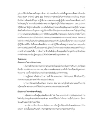 41
รูปแบบมิติใหม!คณิตศาสตรCในยุคการศึกษา 4.0 สอดคล*องกับแนวคิดพื้นฐานความพึงพอใจที่แตกต!าง
กันของ สมยศ นาวีการ (2545: 115) ที่กล!าวว!าความพึงพอใจที่แตกต!างกันประกอบด*วย 2 ลักษณะ
คือ 1) ความพึงพอใจนําไปสู!การปฏิบัติงาน การตอบสนองของผู*ปฏิบัติงานจนเกิดความพึงพอใจจะทํา
ให*เกิดแรงจูงใจ ในการเพิ่มประสิทธิภาพของงานที่สูงกว!าผู*ที่ไม!ได*รับการตอบสนอง และ 2) ผลการ
ปฏิบัติงานนําไปสู!ความพึงพอใจ ความสัมพันธCระหว!างความพึงพอใจและผลการปฏิบัติงานจะถูก
เชื่อมโยงด*วยกิจกรรมอื่นๆ ผลการปฏิบัติงานที่ดีจะนําไปสู!ผลตอบแทนที่เหมาะสม ในที่สุดก็นําไปสู!
การตอบสนองความพึงพอใจ ผลการปฏิบัติงานย!อมได*รับการตอบสนองในรูปของรางวัล ซึ่งแบ!ง
ออกเป>นผลตอบแทนภายใน (Intrinsic Rewards) และผลตอบแทนภายนอก (Extrinsic Rewards)
โดยผ!านการรับรู*เกี่ยวกับความยุติธรรมของผลตอบแทน ซึ่งเป>นตัวบ!งชี้ปริมาณของผลตอบแทนที่
ผู*ปฏิบัติงานได*รับ นั่นคือความพึงพอใจในงานของผู*ปฏิบัติงานนั้นจะถูกกําหนดด*วยความแตกต!าง
ระหว!างผลตอบแทนที่เกิดขึ้นจริง และการรับรู*เรื่องเกี่ยวกับความยุติธรรมของผลตอบแทนที่รับรู*แล*ว
ความพึงพอใจย!อมเกิดขึ้น จากที่กล!าวมาข*างต*นจึงน!าจะเป>นเหตุผลที่สนับสนุนให*ความพึงพอใจต!อ
การจัดกิจกรรมการเรียนรู*ตามรูปแบบมิติใหม!คณิตศาสตรCในยุคการศึกษา 4.0
ขFอเสนอแนะ
ขFอเสนอแนะในการเรียนการสอน
1. ในการจัดกิจกรรมการเรียนรู*ตามรูปแบบมิติใหม!คณิตศาสตรCในยุคการศึกษา 4.0 ครูผู*สอน
ต*องเข*าใจแนวคิดและกระบวนการอย!างชัดเจน และต*องคอยช!วยเหลือนักเรียนเมื่อพบปHญหาในการ
ทํากิจกรรม รวมทั้งกระตุ*นให*นักเรียนมีความกระตือรือร*นในการทํากิจกรรม
2. ครูผู*สอนจําเป>นต*องสร*างความเข*าใจในกระบวนการจัดกิจกรรมให*นักเรียนเข*าใจ
กระบวนการและบทบาทหน*าที่ของตนเองอย!างชัดเจน
3. ในการจัดกลุ!มนักเรียนเป>นเก!ง ปานกลาง อ!อน ไม!ควรแจ*งนักเรียนว!าตนเองได*รับการจัด
อยู!ในกลุ!มใด เพราะอาจจะทําให*นักเรียนแสดงบทบาทของตนเองในทางลบได*
ขFอเสนอแนะในการศึกษาครั้งตอไป
1. เนื่องจากการเรียนรู*แบบร!วมมือเทคนิค TAI (Team Assisted Individualization) ช!วย
ให*นักเรียนเกิดคุณลักษณะอันพึงประสงคC เช!น ความมีน้ําใจเป>นนักกีฬา ความเชื่อมั่นในตนเอง จึงควร
วัดคุณลักษณะอันพึงประสงคCด*วย
2. ควรมีการเปรียบเทียบการจัดกิจกรรมการเรียนรู*โดยใช*แบบฝ^กทักษะคณิตศาสตรC เรื่อง
อสมการ ระดับชั้นมัธยมศึกษาปhที่ 3 กับการจัดกิจกรรมการเรียนการสอนรูปแบบอื่นๆ
 