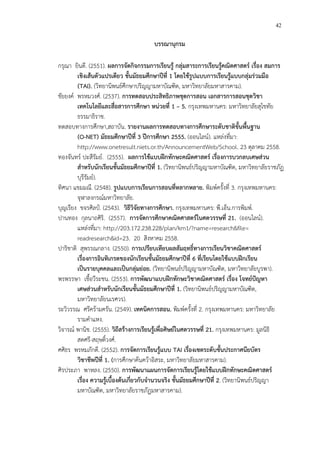 42
บรรณานุกรม
กรุณา ยินดี. (2551). ผลการจัดกิจกรรมการเรียนรูF กลุมสาระการเรียนรูFคณิตศาสตร เรื่อง สมการ
เชิงเสFนตัวแปรเดียว ชั้นมัธยมศึกษาปUที่ 1 โดยใชFรูปแบบการเรียนรูFแบบกลุมรวมมือ
(TAI). (วิทยานิพนธCศึกษาปริญญามหาบัณฑิต, มหาวิทยาลัยมหาสารคาม).
ชัยยงคC พรหมวงศC. (2537). การทดสอบประสิทธิภาพชุดการสอน เอกสารการสอนชุดวิชา
เทคโนโลยีและสื่อสารการศึกษา หนวยที่ 1 – 5. กรุงเทพมหานคร: มหาวิทยาลัยสุโขทัย
ธรรมาธิราช.
ทดสอบทางการศึกษา,สถาบัน. รายงานผลการทดสอบทางการศึกษาระดับชาติขั้นพื้นฐาน
(O-NET) มัธยมศึกษาปUที่ 3 ปUการศึกษา 2555. (ออนไลนC). แหล!งที่มา:
http://www.onetresult.niets.or.th/AnnouncementWeb/School. 23 ตุลาคม 2558.
ทองจันทรC ปะสีรัมยC. (2555). ผลการใชFแบบฝIกทักษะคณิตศาสตร เรื่องการบวกลบเศษสวน
สําหรับนักเรียนชั้นมัธยมศึกษาปUที่ 1. (วิทยานิพนธCปริญญามหาบัณฑิต, มหาวิทยาลัยราชภัฏ
บุรีรัมยC).
ทิศนา แขมมณี. (2548). รูปแบบการเรียนการสอนที่หลากหลาย. พิมพCครั้งที่ 3. กรุงเทพมหานคร:
จุฬาลงกรณCมหาวิทยาลัย.
บุญเรียง ขจรศิลปŒ. (2543). วิธีวิจัยทางการศึกษา. กรุงเทพมหานคร: พี.เอ็น.การพิมพC.
ปานทอง กุลนาถศิริ. (2557). การจัดการศึกษาคณิตศาสตรในศตวรรษที่ 21. (ออนไลนC).
แหล!งที่มา: http://203.172.238.228/plan/km1/?name=research&file=
readresearch&id=23. 20 สิงหาคม 2558.
ปาริชาติ สุพรรณกลาง. (2550). การเปรียบเทียบผลสัมฤทธิ์ทางการเรียนวิชาคณิตศาสตร
เรื่องการอินทิเกรตของนักเรียนชั้นมัธยมศึกษาปUที่ 6 ที่เรียนโดยใชFแบบฝIกเรียน
เปjนรายบุคคลและเปjนกลุมยอย. (วิทยานิพนธCปริญญามหาบัณฑิต, มหาวิทยาลัยบูรพา).
พรพรรษา เชื้อวีระชน. (2553). การพัฒนาแบบฝIกทักษะวิชาคณิตศาสตร เรื่อง โจทยป.ญหา
เศษสวนสําหรับนักเรียนชั้นมัธยมศึกษาปUที่ 1. (วิทยานิพนธCปริญญามหาบัณฑิต,
มหาวิทยาลัยนเรศวร).
ระวิวรรณ ศรีคร*ามครัน. (2549). เทคนิคการสอน. พิมพCครั้งที่ 2. กรุงเทพมหานคร: มหาวิทยาลัย
รามคําแหง.
วิจารณC พานิช. (2555). วิถีสรFางการเรียนรูFเพื่อศิษยในศตวรรษที่ 21. กรุงเทพมหานคร: มูลนิธิ
สดศรี-สฤษดิ์วงศC.
ศศิธร พรหมภักดี. (2552). การจัดการเรียนรูFแบบ TAI เรื่องเซตระดับชั้นประกาศนียบัตร
วิชาชีพปUที่ 1. (การศึกษาค*นคว*าอิสระ, มหาวิทยาลัยมหาสารคาม).
ศิรประภา พาหลง. (2550). การพัฒนาแผนการจัดการเรียนรูFโดยใชFแบบฝIกทักษะคณิตศาสตร
เรื่อง ความรูFเบื้องตFนเกี่ยวกับจํานวนจริง ชั้นมัธยมศึกษาปUที่ 2. (วิทยานิพนธCปริญญา
มหาบัณฑิต, มหาวิทยาลัยราชภัฏมหาสารคาม).
 