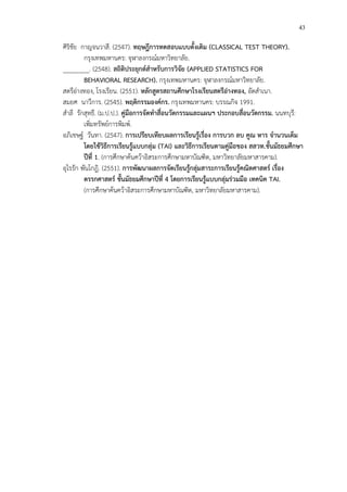 43
ศิริชัย กาญจนวาสี. (2547). ทฤษฎีการทดสอบแบบดั้งเดิม (CLASSICAL TEST THEORY).
กรุงเทพมหานคร: จุฬาลงกรณCมหาวิทยาลัย.
________. (2548). สถิติประยุกตสําหรับการวิจัย (APPLIED STATISTICS FOR
BEHAVIORAL RESEARCH). กรุงเทพมหานคร: จุฬาลงกรณCมหาวิทยาลัย.
สตรีอ!างทอง, โรงเรียน. (2551). หลักสูตรสถานศึกษาโรงเรียนสตรีอางทอง, อัดสําเนา.
สมยศ นาวีการ. (2545). พฤติกรรมองคกร. กรุงเทพมหานคร: บรรณกิจ 1991.
สําลี รักสุทธี. (ม.ป.ป.). คูมือการจัดทําสื่อนวัตกรรมและแผนฯ ประกอบสื่อนวัตกรรม. นนทบุรี:
เพิ่มทรัพยCการพิมพC.
อภิเชษฐC วันทา. (2547). การเปรียบเทียบผลการเรียนรูFเรื่อง การบวก ลบ คูณ หาร จํานวนเต็ม
โดยใชFวิธีการเรียนรูFแบบกลุม (TAI) และวิธีการเรียนตามคูมือของ สสวท.ชั้นมัธยมศึกษา
ปUที่ 1. (การศึกษาค*นคว*าอิสระการศึกษามหาบัณฑิต, มหาวิทยาลัยมหาสารคาม).
อุไรรัก พันโกฎิ. (2551). การพัฒนาผลการจัดเรียนรูFกลุมสาระการเรียนรูFคณิตศาสตร เรื่อง
ตรรกศาสตร ชั้นมัธยมศึกษาปUที่ 4 โดยการเรียนรูFแบบกลุมรวมมือ เทคนิค TAI.
(การศึกษาค*นคว*าอิสระการศึกษามหาบัณฑิต, มหาวิทยาลัยมหาสารคาม).
 